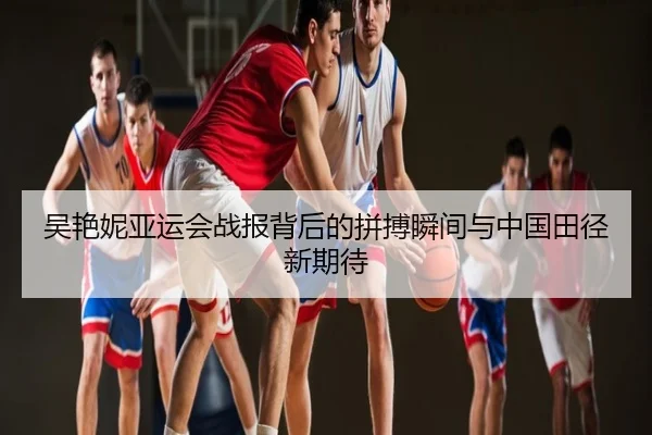 吴艳妮亚运会战报背后的拼搏瞬间与中国田径新期待
