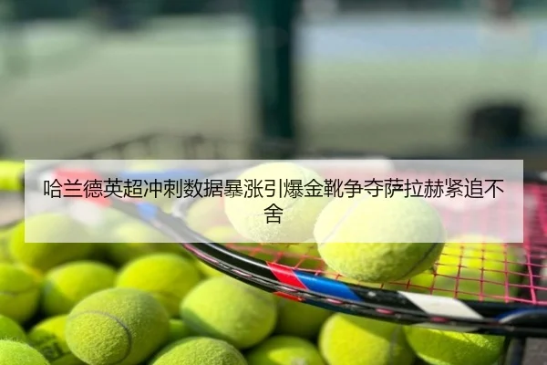 哈兰德英超冲刺数据暴涨引爆金靴争夺萨拉赫紧追不舍