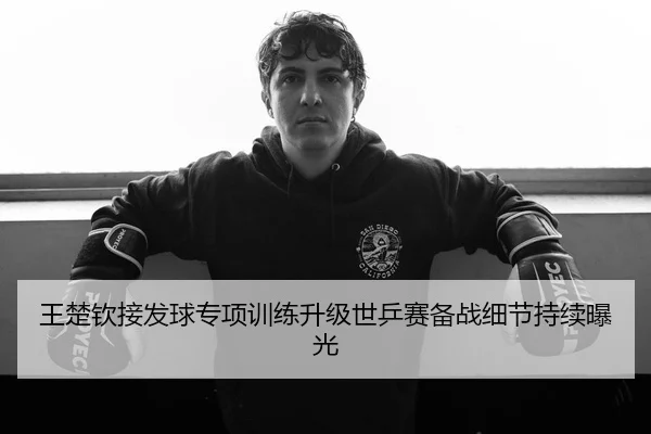 王楚钦接发球专项训练升级世乒赛备战细节持续曝光
