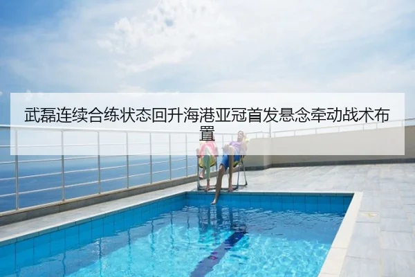 武磊连续合练状态回升海港亚冠首发悬念牵动战术布置